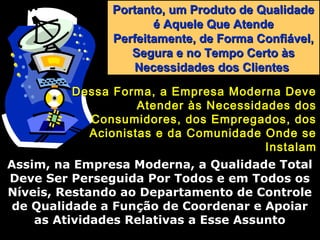 Portanto, um Produto de QualidadePortanto, um Produto de Qualidade
é Aquele Que Atendeé Aquele Que Atende
Perfeitamente, de Forma Confiável,Perfeitamente, de Forma Confiável,
Segura e no Tempo Certo àsSegura e no Tempo Certo às
Necessidades dos ClientesNecessidades dos Clientes
Dessa Forma, a Empresa Moderna DeveDessa Forma, a Empresa Moderna Deve
Atender às Necessidades dosAtender às Necessidades dos
Consumidores, dos Empregados, dosConsumidores, dos Empregados, dos
Acionistas e da Comunidade Onde seAcionistas e da Comunidade Onde se
InstalamInstalam
Assim, na Empresa Moderna, a Qualidade TotalAssim, na Empresa Moderna, a Qualidade Total
Deve Ser Perseguida Por Todos e em Todos osDeve Ser Perseguida Por Todos e em Todos os
Níveis, Restando ao Departamento de ControleNíveis, Restando ao Departamento de Controle
de Qualidade a Função de Coordenar e Apoiarde Qualidade a Função de Coordenar e Apoiar
as Atividades Relativas a Esse Assuntoas Atividades Relativas a Esse Assunto
 