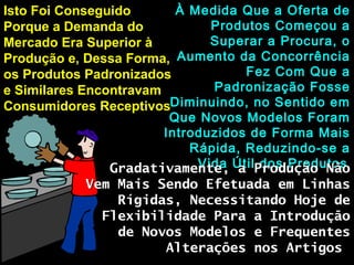 Isto Foi ConseguidoIsto Foi Conseguido
Porque a Demanda doPorque a Demanda do
Mercado Era Superior àMercado Era Superior à
Produção e, Dessa Forma,Produção e, Dessa Forma,
os Produtos Padronizadosos Produtos Padronizados
e Similares Encontravame Similares Encontravam
Consumidores ReceptivosConsumidores Receptivos
À Medida Que a Oferta deÀ Medida Que a Oferta de
Produtos Começou aProdutos Começou a
Superar a Procura, oSuperar a Procura, o
Aumento da ConcorrênciaAumento da Concorrência
Fez Com Que aFez Com Que a
Padronização FossePadronização Fosse
Diminuindo, no Sentido emDiminuindo, no Sentido em
Que Novos Modelos ForamQue Novos Modelos Foram
Introduzidos de Forma MaisIntroduzidos de Forma Mais
Rápida, Reduzindo-se aRápida, Reduzindo-se a
Vida Útil dos ProdutosVida Útil dos ProdutosGradativamente, a Produção NãoGradativamente, a Produção Não
Vem Mais Sendo Efetuada em LinhasVem Mais Sendo Efetuada em Linhas
Rígidas, Necessitando Hoje deRígidas, Necessitando Hoje de
Flexibilidade Para a IntroduçãoFlexibilidade Para a Introdução
de Novos Modelos e Frequentesde Novos Modelos e Frequentes
Alterações nos ArtigosAlterações nos Artigos
 