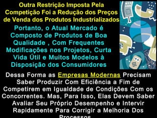 Outra Restrição Imposta PelaOutra Restrição Imposta Pela
Competição Foi a Redução dos PreçosCompetição Foi a Redução dos Preços
de Venda dos Produtos Industrializadosde Venda dos Produtos Industrializados
Portanto, o Atual Mercado éPortanto, o Atual Mercado é
Composto de Produtos de BoaComposto de Produtos de Boa
Qualidade , Com FrequentesQualidade , Com Frequentes
Modificações nos Projetos, CurtaModificações nos Projetos, Curta
Vida Útil e Muitos Modelos àVida Útil e Muitos Modelos à
Disposição dos ConsumidoresDisposição dos Consumidores
Dessa Forma asDessa Forma as Empresas ModernasEmpresas Modernas PrecisamPrecisam
Saber Produzir Com Eficiência a Fim deSaber Produzir Com Eficiência a Fim de
Competirem em Igualdade de Condições Com osCompetirem em Igualdade de Condições Com os
Concorrentes. Mas, Para Isso, Elas Devem SaberConcorrentes. Mas, Para Isso, Elas Devem Saber
Avaliar Seu Próprio Desempenho e IntervirAvaliar Seu Próprio Desempenho e Intervir
Rapidamente Para Corrigir a Melhoria DosRapidamente Para Corrigir a Melhoria Dos
 