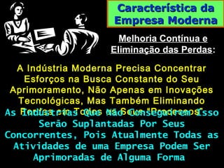 Característica daCaracterística da
Empresa ModernaEmpresa Moderna
Melhoria Contínua eMelhoria Contínua e
Eliminação das PerdasEliminação das Perdas::
A Indústria Moderna Precisa ConcentrarA Indústria Moderna Precisa Concentrar
Esforços na Busca Constante do SeuEsforços na Busca Constante do Seu
Aprimoramento, Não Apenas em InovaçõesAprimoramento, Não Apenas em Inovações
Tecnológicas, Mas Também EliminandoTecnológicas, Mas Também Eliminando
Perdas em Todos os Seus “Processos”Perdas em Todos os Seus “Processos”As Indústrias Que Não Conseguirem IssoAs Indústrias Que Não Conseguirem Isso
Serão Suplantadas Por SeusSerão Suplantadas Por Seus
Concorrentes, Pois Atualmente Todas asConcorrentes, Pois Atualmente Todas as
Atividades de uma Empresa Podem SerAtividades de uma Empresa Podem Ser
Aprimoradas de Alguma FormaAprimoradas de Alguma Forma
 