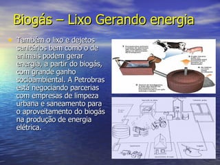 Biogás – Lixo Gerando energia   Também o lixo e dejetos sanitários bem como o de animais podem gerar energia, a partir do biogás, com grande ganho socioambiental. A Petrobras está negociando parcerias com empresas de limpeza urbana e saneamento para o aproveitamento do biogás na produção de energia elétrica.  