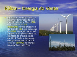 Eólica – Energia do Vento Em relação a energia eólica, a Petrobras tem instalada uma unidade piloto em Macau( RN ) com potência de  1,8   megawatts  e outro projeto em Rio Grande ( RS ) com produção de  4   MW . O projeto estenderá à região Sul a possibilidade de utilização de energia eólica  até 2010. Todo o sistema de energia renovável produzirá cerca de  169   MW  de energia renovável em todo País. 