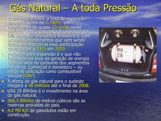 Gás Natural   – A toda Pressão Entre 1980 a 2004, a taxa de expansão da atividade foi de  1.790%,  um crescimento de quase  20 vezes  nesse período. Hoje o gás natural responde por 9% da matriz energética brasileira e, com os novos investimentos que vem sendo feitos pela Petrobras essa participação deve chegar a  11%  em  2010. Potencial para expansão é o que não falta, seja na área da geração de energia elétrica, seja no consumo dos segmentos industrial, comercial e doméstico – ou ainda na utilização como combustível veicular( GNV ). A oferta de gás natural para o sudeste chegará a  40 milhões  até o final de  2008. US$ 16 Bilhões é o investimento na área do gás natural. 306,3 Bilhões  de metros cúbicos são as reservas provadas do país. 4,2 Mil Km  de gasodutos estão em construção. 