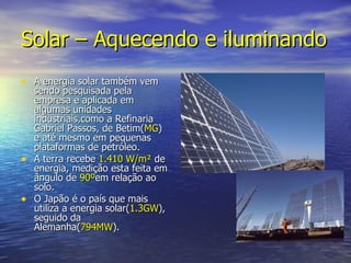 Solar – Aquecendo e iluminando A energia solar também vem sendo pesquisada pela empresa e aplicada em algumas unidades industriais,como a Refinaria Gabriel Passos, de Betim( MG ) e até mesmo em pequenas plataformas de petróleo. A terra recebe  1.410 W/m²  de energia, medição esta feita em ângulo de  90º em relação ao solo.  O Japão é o país que mais  utiliza a energia solar( 1.3GW ), seguido da Alemanha( 794MW ). 