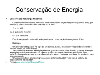 Conservação de Energia  Conservação da Energia Mecânica      Considerando um sistema mecânico onde não existem forças dissipativas (como o atrito, por exemplo), das expressões  ∆ U = - W e W =  ∆  K vem:        ∆  U = -  ∆  K ou, o que dá no mesmo:      K + U = constante      Esta é a expressão matemática do princípio de conservação da energia mecânica.       Exemplo      Um elevador está parado no topo de um edifício. Então, desce com velocidade constante e pára no térreo, ao nível do solo.      Se for considerada nula a energia potencial gravitacional ao nível do solo, pode-se dizer que a energia mecânica do elevador no topo do edifício era mgh e, no térreo, ela é nula. Essa variação de energia se deve ao trabalho realizado sobre o elevador pela força de tensão do cabo que o suspende.      Uma quantidade de energia mgh passou do sistema elevador-Terra para o sistema de tracionamento do elevador.  Fonte:( www.ufsm.br/gef/Energia07.htm ) 