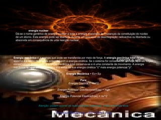 O que é a  energia nuclear Dá-se o nome genérico de energia nuclear a toda a energia associada às mudanças da constituição do núcleo de um átomo. Esta energia pode ser libertada durante um processo de desintegração radioactiva ou libertada ou absorvida em consequência de uma reacção nuclear. Energia é um Energia mecânica  é a energia que pode ser transferida por meio de força. A  energia mecânica total  de um sistema é a soma da   energia potencial com a energia cinética. Se o sistema for conservativo, ou seja, apenas forças conservativas atuam nele, a energia mecânica total conserva-se e é uma constante de movimento. A energia mecânica "E" que um corpo possui é a soma da sua energia cinética "c" mais energia potencial "p". Energia Mecânica  = Ec+ Ep Para: Energia Cinética  =  mv²/2 Energia Potencial Gravitacional (Epg) = mgh Energia Potencial Elástica (Epe) =  kx²/2 Atenção: podem ocorrer as duas energias potenciais, então a fórmula será: Energia Mecânica = Ec+ Epe+ Epg 