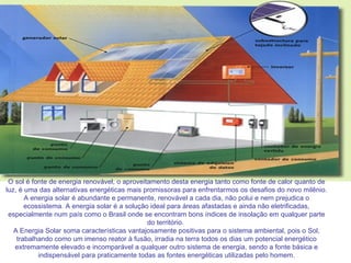 O sol é fonte de energia renovável, o aproveitamento desta energia tanto como fonte de calor quanto de luz, é uma das alternativas energéticas mais promissoras para enfrentarmos os desafios do novo milênio. A energia solar é abundante e permanente, renovável a cada dia, não polui e nem prejudica o ecossistema. A energia solar é a solução ideal para áreas afastadas e ainda não eletrificadas, especialmente num país como o Brasil onde se encontram bons índices de insolação em qualquer parte do território.  A Energia Solar soma características vantajosamente positivas para o sistema ambiental, pois o Sol, trabalhando como um imenso reator à fusão, irradia na terra todos os dias um potencial energético extremamente elevado e incomparável a qualquer outro sistema de energia, sendo a fonte básica e indispensável para praticamente todas as fontes energéticas utilizadas pelo homem. 