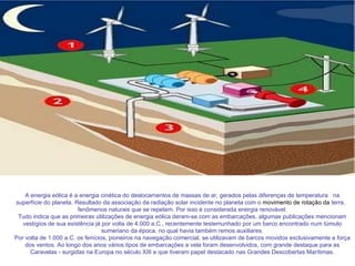 A energia eólica é a energia cinética do deslocamentos de massas de ar ,  gerados pelas diferenças de temperatura   na superfície do planeta. Resultado da associação da radiação solar incidente no planeta com o  movimento de rotação da  terra,   fenômenos naturais que se repetem. Por isso é considerada energia renovável. Tudo indica que as primeiras utilizações de energia eólica deram-se com as embarcações, algumas publicações mencionam vestígios de sua existência já por volta de 4.000 a.C., recentemente testemunhado por um barco encontrado num túmulo sumeriano da época, no qual havia também remos auxiliares. Por volta de 1.000 a.C. os fenícios, pioneiros na navegação comercial, se utilizavam de barcos movidos exclusivamente a força dos ventos. Ao longo dos anos vários tipos de embarcações a vela foram desenvolvidos, com grande destaque para as Caravelas - surgidas na Europa no século XIII e que tiveram papel destacado nas Grandes Descobertas Marítimas. 
