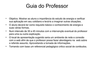 Guia do Professor Objetivo. Mostrar ao aluno o importância do estudo de energia e verificar sua aplicação em seu cotidiano e levá-lo a imaginar outras situações. O aluno deverá ter como requisito básico o conhecimento de energia e suas várias formas. Num intervalo de 30 a 45 minutos com a intervenção eventual do professor para uma ou outra explicação. O local de apresentação sugerido seria um ambiente de rede e conexão com a web afim de que o professor possa fazer abordagens na  web sobre o referido assunto. Aproveitando a tomada de informações. Tomando com base um referencial pedagógico critico social de contéudos.  