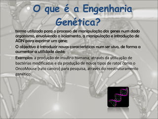 O que é a Engenharia Genética?   termo utilizado para o processo de manipulação dos genes num dado organismo, envolvendo o isolamento, a manipulação e introdução de ADN para exprimir um gene; O objectivo é introduzir novas características num ser vivo, de forma a aumentar a utilidade deste; Exemplos:  a produção de insulina humana, através da utilização de bactérias modificadas e da produção de novos tipos de ratos como o OncoMouse (rato cancro) para pesquisa, através do reestruturamento genético. 