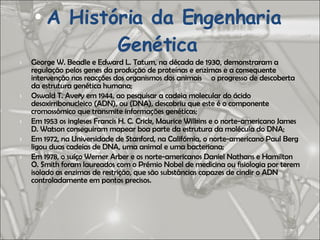 A História da Engenharia Genética George W. Beadle e Edward L. Tatum, na década de 1930, demonstraram a regulação pelos genes da produção de proteínas e enzimas e a consequente intervenção nas reacções dos organismos dos animais o progresso de descoberta da estrutura genética humana; Oswald T. Avery em 1944, ao pesquisar a cadeia molecular do ácido desoxirribonucleico (ADN), ou (DNA), descobriu que este é o componente cromossômico que transmite informações genéticas; Em 1953 os ingleses Francis H. C. Crick, Maurice Wilkins e o norte-americano James D. Watson conseguiram mapear boa parte da estrutura da molécula do DNA; Em 1972, na Universidade de Stanford, na Califórnia, o norte-americano Paul Berg ligou duas cadeias de DNA, uma animal e uma bacteriana;  Em 1978, o suíço Werner Arber e os norte-americanos Daniel Nathans e Hamilton O. Smith foram laureados com o Prémio Nobel de medicina ou fisiologia por terem isolado as enzimas de restrição, que são substâncias capazes de cindir o ADN controladamente em pontos precisos. 