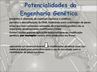 possibilita a obtenção de materiais orgânicos e sintéticos; permitiu a descodificação do DNA, facilitando assim a clonagem de genes; Umas das mais conhecidas aplicações da engenharia genética são os organismos geneticamente modificados (OGM); Existem muitas possíveis aplicações biotecnológicas da modificação genética,  por exemplo:  vacinas orais produzidas nas frutas; representa um desenvolvimento das modificações genéticas para usos médicos e abre uma porta ética para o uso da tecnologia para a modificação de genes humanos. Potencialidades da Engenharia Genética 