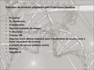 Exemplos de produtos originados pela Engenharia Genética: A insulina. Os interferonas. A interleucina. Algumas proteínas do sangue: A albumina. O factor VIII. Algumas novas defesas orgânicas para o tratamento do cancro, como o factor necrosante de tumores. A criação de vacinas sintéticas contra: Malária. Hepatite B. 