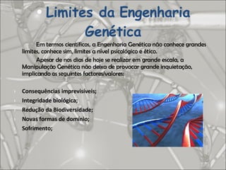 Em termos científicos, a Engenharia Genética não conhece grandes limites, conhece sim, limites a nível psicológico e ético. Apesar de nos dias de hoje se realizar em grande escala, a Manipulação Genética não deixa de provocar grande inquietação, implicando os seguintes factores/valores: Consequências imprevisíveis; Integridade biológica; Redução da Biodiversidade; Novas formas de domínio; Sofrimento; Limites da Engenharia Genética 