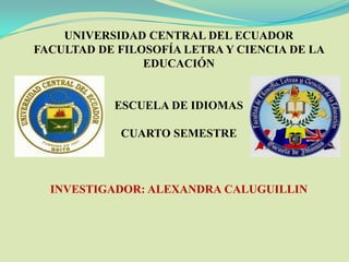 UNIVERSIDAD CENTRAL DEL ECUADOR
FACULTAD DE FILOSOFÍA LETRA Y CIENCIA DE LA
                EDUCACIÓN


           ESCUELA DE IDIOMAS

            CUARTO SEMESTRE



  INVESTIGADOR: ALEXANDRA CALUGUILLIN
 