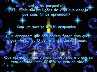 Então eu perguntei: - PAI, quais são as lições de vida que deseja que seus filhos aprendam? Com um sorriso DEUS respondeu: Que aprendam que não podem fazer com que alguém os ame. O certo é  se deixar amar. Que aprendam que o mais valioso não é o que se tem na vida, mas QUEM se tem na vida. 