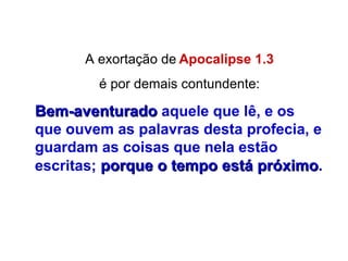A exortação de   Apocalipse 1.3 é por demais contundente: Bem-aventurado   aquele que lê, e os que ouvem as palavras desta profecia, e guardam as coisas que nela estão escritas;   porque o tempo está próximo . 