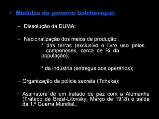 Medidas do governo bolchevique: Dissolução da DUMA; Nacionalização dos meios de produção:  * das terras (exclusivo e livre uso pelos    camponeses, cerca de ¾ da    população); * da indústria (entregue aos operários); Organização da polícia secreta (Tcheka); Assinatura de um tratado de paz com a Alemanha (Tratado de Brest-Litovsky, Março de 1918) e saída da 1.ª Guerra Mundial..  