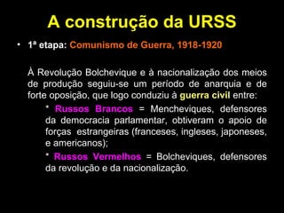 A construção da URSS 1ª etapa:  Comunismo de Guerra, 1918-1920 À Revolução Bolchevique e à nacionalização dos meios de produção seguiu-se um período de anarquia e de forte oposição, que logo conduziu à  guerra civil  entre: *  Russos Brancos  = Mencheviques, defensores  da democracia parlamentar, obtiveram o apoio de  forças  estrangeiras (franceses, ingleses, japoneses,  e americanos); *  Russos Vermelhos  = Bolcheviques, defensores  da revolução e da nacionalização. 