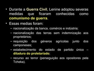 Durante a  Guerra Civil , Lenine adoptou severas medidas que ficaram conhecidas como  comunismo de guerra . Essas medias foram: nacionalização da banca, comércio e indústria; nacionalização das terras sem indemnização aos proprietários; requisição dos géneros agrícolas junto dos camponeses; estabelecimento do estado de partido único –  ditadura do proletariado ; recurso ao terror (perseguição aos opositores pela Tcheka). 