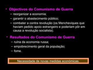 Objectivos do Comunismo de Guerra reorganizar a economia; garantir o abastecimento público; combater a contra revolução (os Mencheviques que haviam pedido apoio estrangeiro e poderiam pôr em causa a revolução socialista). Resultados do Comunismo de Guerra ruína da economia russa; empobrecimento geral da população; fome. Necessidade de novas medidas económicas. 