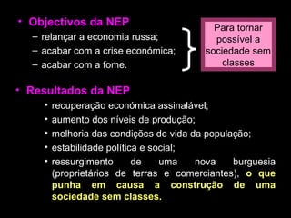 Objectivos da NEP relançar a economia russa; acabar com a crise económica; acabar com a fome. Resultados da NEP recuperação económica assinalável; aumento dos níveis de produção; melhoria das condições de vida da população; estabilidade política e social; ressurgimento de uma nova burguesia (proprietários de terras e comerciantes),  o que punha em causa a construção de uma sociedade sem classes. Para tornar possível a sociedade sem classes 