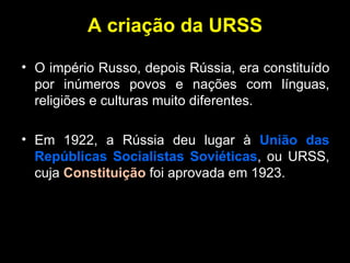 A criação da URSS O império Russo, depois Rússia, era constituído por inúmeros povos e nações com línguas, religiões e culturas muito diferentes. Em 1922, a Rússia deu lugar à  União das Repúblicas Socialistas Soviéticas , ou URSS, cuja  Constituição  foi aprovada em 1923. 