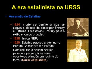 A era estalinista na URSS Ascensão de Estaline 1924 : morte de Lenine a que se seguiu a disputa do poder por Trotsky e Estaline. Este enviou Trotsky para o exílio e tomou o poder; 1928 : fim da NEP; 1929 : Estaline passou a dominar o Partido Comunista e o Estado; Com recurso à polícia política, passou a perseguir os seus opositores e impôs um regime de   terror ( terror estalinista ). 