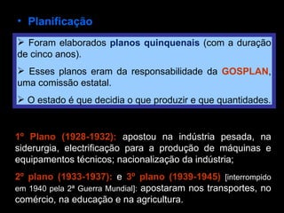 Planificação Foram elaborados  planos quinquenais  (com a duração de cinco anos). Esses planos eram da responsabilidade da  GOSPLAN , uma comissão estatal. O estado é que decidia o que produzir e que quantidades. 1º Plano (1928-1932):  apostou na indústria pesada, na siderurgia, electrificação para a produção de máquinas e equipamentos técnicos; nacionalização da indústria; 2º plano (1933-1937):  e  3º plano (1939-1945)   [interrompido em 1940 pela 2ª Guerra Mundial]:  apostaram nos transportes, no comércio, na educação e na agricultura.  