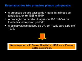 Resultados dos três primeiros planos quinquenais A produção de aço passou de 4 para 18 milhões de toneladas, entre 1928 e 1940; A produção de carvão ultrapassou 160 milhões de toneladas, no mesmo período; A colectivização passou de 2% em 1928, para 62% em 1932. Nas vésperas da 2ª Guerra Mundial, a URSS era a 3ª maior potência mundial. 