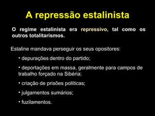 A repressão estalinista O regime estalinista era  repressivo , tal como os outros totalitarismos. Estaline mandava perseguir os seus opositores: depurações   dentro do partido; deportações em massa, geralmente para campos de  trabalho forçado na Sibéria;  criação de prisões políticas; julgamentos sumários; fuzilamentos. 