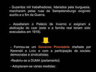 - Duzentos mil trabalhadores, liderados pela burguesia, marcharam pelas ruas de Sampetersburgo exigindo auxílio e o fim da Guerra. - Assaltaram o Palácio de Inverno e exigiram a abdicação do czar (este e a família real teriam sido executados em 1918). - Formou-se um  Governo Provisório  chefiado por Kerenski e Lvov e com a participação de sociais-democratas e sindicalistas; Reabriu-se a DUMA (parlamento); Adoptaram-se várias medidas: 