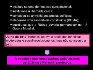 Instituiu-se uma democracia constitucional; instituiu-se a liberdade cívica; concedeu-se amnistia aos presos políticos; elegeu-se uma assembleia constituinte (DUMA); decidiu-se que a Rússia deveria permanecer na 1.ª Guerra Mundial. Julho de 1917 : Kerenski obteve o apoio dos marxistas moderados e social-revolucionários, mas não conseguiu a paz. A oposição (sovietes) ganhou cada vez mais partidários e Kerenski perdeu-os. 