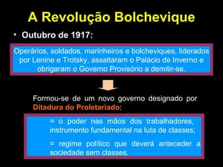 A Revolução Bolchevique Outubro de 1917: Operários, soldados, marinheiros e bolcheviques, liderados por Lenine e Trotsky, assaltaram o Palácio de Inverno e obrigaram o Governo Provisório a demitir-se. Formou-se de um novo governo designado por  Ditadura do Proletariado : = o poder nas mãos dos trabalhadores,  instrumento fundamental na luta de classes; = regime político que deverá anteceder a  sociedade sem classes. 