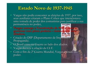 Estado Novo de 1937Estado Novo de 1937--19451945
•• Vargas não podia concorrer as eleiVargas não podia concorrer as eleiçções de 1937, por isso,ões de 1937, por isso,
seus auxiliares criaram o Plano Cohen queseus auxiliares criaram o Plano Cohen que intencionavaintencionava
uma tomada de poder dos comunistas para justificar a suauma tomada de poder dos comunistas para justificar a sua
permanência no poder,permanência no poder,
•• Vargas outorga a ConstituiVargas outorga a Constituiçção de 1937 e passa aão de 1937 e passa a
governar com pleno poderesgovernar com pleno poderes –– instaurando umainstaurando uma
ditadura.ditadura.
•• CriaCriaçção do DIP (Departamento de Imprensa eão do DIP (Departamento de Imprensa e
Propaganda).Propaganda).
•• O Brasil entra na Guerra ao lado dos aliados.O Brasil entra na Guerra ao lado dos aliados.
•• Vargas decreta a criaVargas decreta a criaçção da CLT.ão da CLT.
•• Com o fim da 2Com o fim da 2ªª Guerra Mundial, VargasGuerra Mundial, Vargas éé tirado dotirado do
poder.poder.
 
