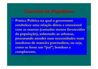 Conceito de PopulismoConceito de Populismo
•• PrPráática Poltica Políítica na qual o governantetica na qual o governante
estabelece uma relaestabelece uma relaçção direta e emocionalão direta e emocional
com as massas (camadas menos favorecidascom as massas (camadas menos favorecidas
da populada populaçção), sobretudo as urbanas,ão), sobretudo as urbanas,
procurando atender suas necessidades maisprocurando atender suas necessidades mais
imediatas de maneira paternalista, ou seja,imediatas de maneira paternalista, ou seja,
como se fosse umcomo se fosse um ““paipai””, bondoso e, bondoso e
complacente.complacente.
 