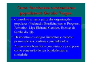 Como funcionava o mecanismoComo funcionava o mecanismo
populista de Getpopulista de Getúúlio Vargas.lio Vargas.
•• Controlava a maior parte das organizaControlava a maior parte das organizaççõesões
populares (Federapopulares (Federaçção Brasileira para o Progressoão Brasileira para o Progresso
Feminino, Liga Eleitoral CatFeminino, Liga Eleitoral Catóólica, Escolas delica, Escolas de
Samba do RJ).Samba do RJ).
•• Desmontou os antigos sindicatos e colocouDesmontou os antigos sindicatos e colocou
pessoas de sua confianpessoas de sua confiançça para lidera para lideráá--los.los.
•• Apresentava benefApresentava benefíícios conquistados pelo povocios conquistados pelo povo
como concessão de sua bondade para acomo concessão de sua bondade para a
sociedade.sociedade.
 