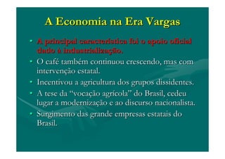 A Economia na Era VargasA Economia na Era Vargas
•• A principal caracterA principal caracteríística foi o apoio oficialstica foi o apoio oficial
dadodado àà industrializaindustrializaçção.ão.
•• O cafO caféé tambtambéém continuou crescendo, mas comm continuou crescendo, mas com
intervenintervençção estatal.ão estatal.
•• Incentivou a agricultura dos grupos dissidentes.Incentivou a agricultura dos grupos dissidentes.
•• A tese daA tese da ““vocavocaçção agrão agríícolacola”” do Brasil, cedeudo Brasil, cedeu
lugar a modernizalugar a modernizaçção e ao discurso nacionalista.ão e ao discurso nacionalista.
•• Surgimento das grande empresas estatais doSurgimento das grande empresas estatais do
Brasil.Brasil.
 