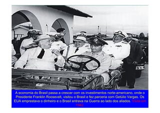 A economia do Brasil passa a crescer com os investimentos norte-americano, onde o
Presidente Franklin Roosevelt, visitou o Brasil e fez parceria com Getúlio Vargas. Os
EUA emprestava o dinheiro e o Brasil entrava na Guerra ao lado dos aliados. Visita em
1942.
 