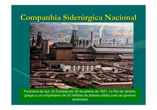 Companhia SiderCompanhia Siderúúrgica Nacionalrgica Nacional
Produtora de aço, foi fundada em 30 de janeiro de 1941, no Rio de Janeiro,
graças a um empréstimo de 20 milhões de dólares obtido junto ao governo
americano
 
