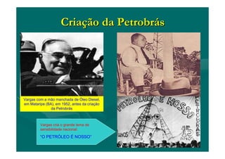 CriaCriaçção da Petrobrão da Petrobrááss
Vargas com a mão manchada de Óleo Diesel,
em Mataripe (BA), em 1952, antes da criação
da Petrobrás
Vargas cria o grande lema de
sensibilidade nacional:
“O PETRÓLEO É NOSSO”
 
