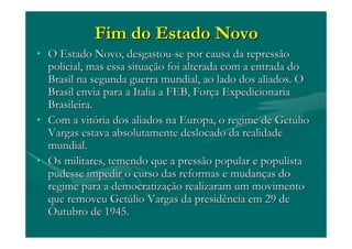 Fim do Estado NovoFim do Estado Novo
•• O Estado Novo, desgastouO Estado Novo, desgastou--se por causa da repressãose por causa da repressão
policial, mas essa situapolicial, mas essa situaçção foi alterada com a entrada doão foi alterada com a entrada do
Brasil na segunda guerra mundial, ao lado dos aliados. OBrasil na segunda guerra mundial, ao lado dos aliados. O
Brasil envia para aBrasil envia para a ItaliaItalia a FEB, Fora FEB, Forççaa ExpedicionariaExpedicionaria
Brasileira.Brasileira.
•• Com a vitCom a vitóória dos aliados na Europa, o regime de Getria dos aliados na Europa, o regime de Getúúliolio
Vargas estava absolutamente deslocado da realidadeVargas estava absolutamente deslocado da realidade
mundial.mundial.
•• Os militares, temendo que a pressão popular e populistaOs militares, temendo que a pressão popular e populista
pudesse impedir o curso das reformas e mudanpudesse impedir o curso das reformas e mudançças doas do
regime para a democratizaregime para a democratizaçção realizaram um movimentoão realizaram um movimento
que removeu Getque removeu Getúúlio Vargas da presidência em 29 delio Vargas da presidência em 29 de
Outubro de 1945.Outubro de 1945.
 