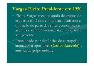 Vargas Eleito Presidente em 1950Vargas Eleito Presidente em 1950
•• Eleito, Vargas recebeu apoio de grupos deEleito, Vargas recebeu apoio de grupos de
esquerda e atesquerda e atéé dos comunistas. Enfrenta ados comunistas. Enfrenta a
oposioposiçção de parte das elites econômicas eão de parte das elites econômicas e
acentua o caracentua o carááter nacionalista e popular deter nacionalista e popular de
seu governo.seu governo.
•• Pressionado por denPressionado por denúúncias de corrupncias de corrupçção,ão,
atentados a opositoresatentados a opositores (Carlos Lacerda)(Carlos Lacerda) ee
ameaameaçça de golpe militar,a de golpe militar,
 