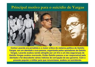 Principal motivo para o suicPrincipal motivo para o suicíídio de Vargasdio de Vargas
Carlos Lacerda era jornalista e o maior crítico do sistema político de Getúlio
Vargas, em um atentado a sua pessoa, organizada pelos apoiadores de Getúlio
Vargas, Lacerda acabou sendo atingido por um tiro e um dos seguranças de
Getúlio Vargas acabou morrendo. Então Getúlio passou a ser responsável pelo
atentado e foi descoberto vários indícios de corrupção do seu governo. Com a
pressão popular e militar para que renunciasse, acabou se suicidando.
 