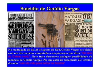 SuicSuicíídio de Getdio de Getúúlio Vargaslio Vargas
Na madrugada do dia 24 de agosto de 1954, Getúlio Vargas se suicida
com um tiro no peito, cumprindo a sua promessa que dizia: “Só saio
do Catete morto”. Essa frase descartava qualquer possibilidade de
renúncia de Getúlio Vargas. Na sua carta de testamento ele termina
dizendo: “saio da vida para entrar na história”
 