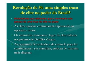 RevoluRevoluçção de 30: uma simples trocaão de 30: uma simples troca
de elite no poder do Brasil?de elite no poder do Brasil?
•• Historiadores que defendem que o movimento nãoHistoriadores que defendem que o movimento não
passou de uma troca de elite no poder:passou de uma troca de elite no poder:
•• As elites agrAs elites agráárias continuaram explorando osrias continuaram explorando os
operoperáários rurais.rios rurais.
•• Os industriais tomaram o lugar da elite cafeeiraOs industriais tomaram o lugar da elite cafeeira
no governo de Getno governo de Getúúlio Vargas.lio Vargas.
•• As estruturas de exclusão e de controle popularAs estruturas de exclusão e de controle popular
continuaram a ser mantidas, embora de maneiracontinuaram a ser mantidas, embora de maneira
mais discretamais discreta
 