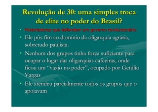RevoluRevoluçção de 30: uma simples trocaão de 30: uma simples troca
de elite no poder do Brasil?de elite no poder do Brasil?
•• Historiadores que defendem um governo revolucionHistoriadores que defendem um governo revolucionáário:rio:
•• Ele pôs fim ao domEle pôs fim ao domíínio da oligarquia agrnio da oligarquia agráária,ria,
sobretudo paulista.sobretudo paulista.
•• Nenhum dos grupos tinha forNenhum dos grupos tinha forçça suficiente paraa suficiente para
ocupar o lugar das oligarquias cafeeiras, ondeocupar o lugar das oligarquias cafeeiras, onde
ficou umficou um ““vazio no podervazio no poder””, ocupado por Get, ocupado por Getúúliolio
VargasVargas
•• Ele atendeu parcialmente todos os grupos que oEle atendeu parcialmente todos os grupos que o
apoiavamapoiavam
 