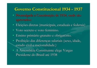 Governo Constitucional 1934Governo Constitucional 1934 -- 19371937
•• Promulgada a ConstituiPromulgada a Constituiçção de 1934, onde sãoão de 1934, onde são
aprovados:aprovados:
•• EleiEleiçções diretas (municipais, estaduais e federais)ões diretas (municipais, estaduais e federais)
•• Voto secreto e voto feminino.Voto secreto e voto feminino.
•• Ensino primEnsino primáário gratuito e obrigatrio gratuito e obrigatóório.rio.
•• ProibiProibiçção das diferenão das diferençças salariais (sexo, idade,as salariais (sexo, idade,
estado civil e nacionalidade.)estado civil e nacionalidade.)
•• A AssemblA Assemblééia Constituinte elege Vargasia Constituinte elege Vargas
Presidente do Brasil atPresidente do Brasil atéé 19381938
 