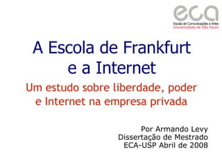A Escola de Frankfurt
     e a Internet
Um estudo sobre liberdade, poder
 e Internet na empresa privada

                       Por Armando Levy
                 Dissertação de Mestrado
                  ECA-USP Abril de 2008
 