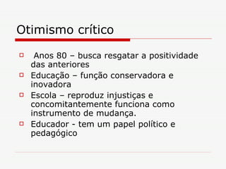 Otimismo crítico Anos 80 – busca resgatar a positividade das anteriores Educação – função conservadora e inovadora Escola – reproduz injustiças e concomitantemente funciona como instrumento de mudança. Educador - tem um papel político e pedagógico 